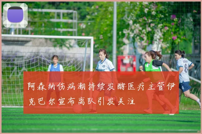 阿森纳伤病潮持续发酵医疗主管伊克巴尔宣布离队引发关注
