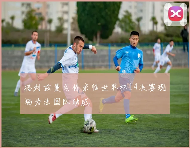 格列兹曼或将亲临世界杯14决赛现场为法国队助威
