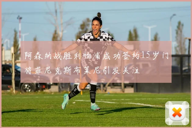 阿森纳战胜利物浦成功签约15岁门将菲尼克斯布莱尼引发关注