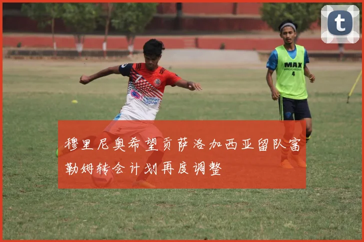 穆里尼奥希望贡萨洛加西亚留队富勒姆转会计划再度调整
