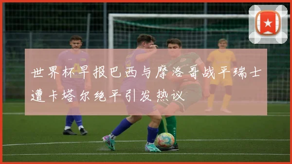 世界杯早报巴西与摩洛哥战平瑞士遭卡塔尔绝平引发热议