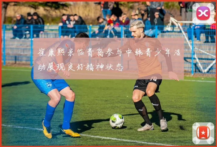 崔康熙亲临青岛参与中韩青少年活动展现良好精神状态