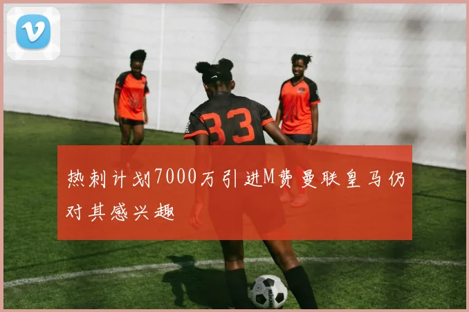 热刺计划7000万引进M费曼联皇马仍对其感兴趣