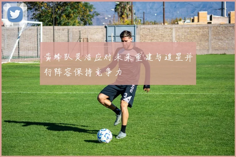 黄蜂队灵活应对未来重建与追星并行阵容保持竞争力