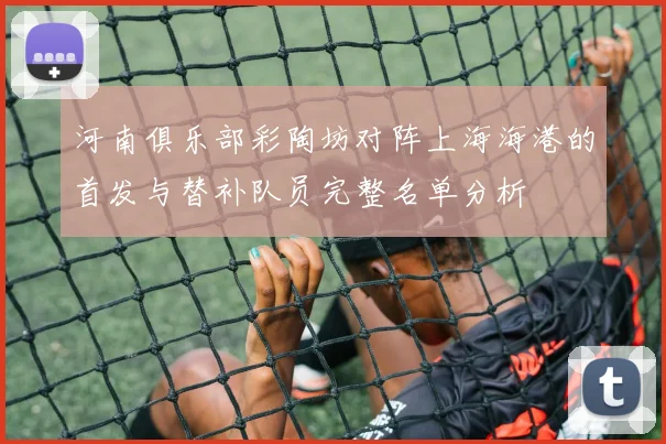 河南俱乐部彩陶坊对阵上海海港的首发与替补队员完整名单分析
