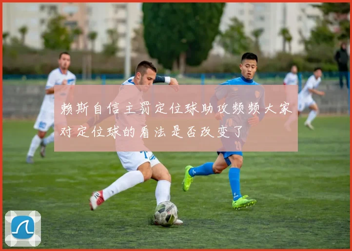 赖斯自信主罚定位球助攻频频大家对定位球的看法是否改变了