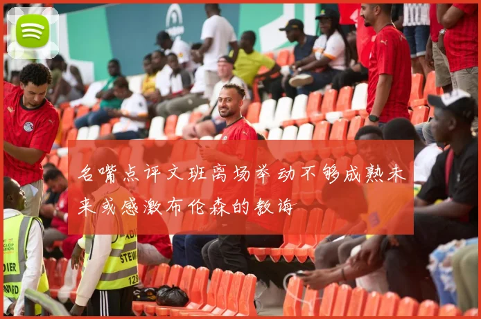 名嘴点评文班离场举动不够成熟未来或感激布伦森的教诲