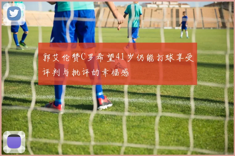 郭艾伦赞C罗希望41岁仍能打球享受评判与批评的幸福感