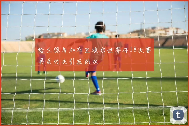 哈兰德与加布里埃尔世界杯18决赛再度对决引发热议