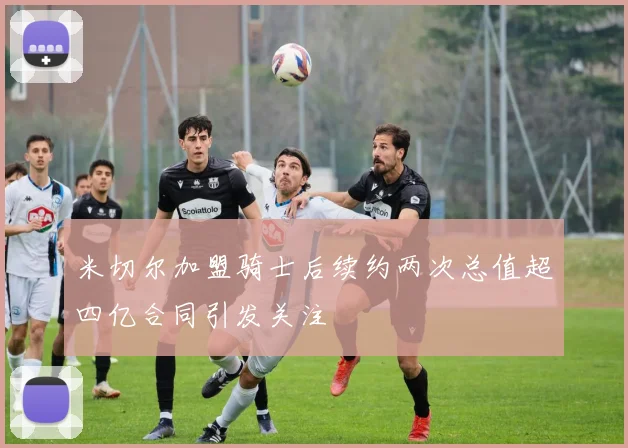 米切尔加盟骑士后续约两次总值超四亿合同引发关注