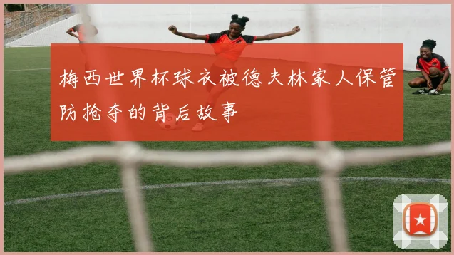 梅西世界杯球衣被德夫林家人保管防抢夺的背后故事