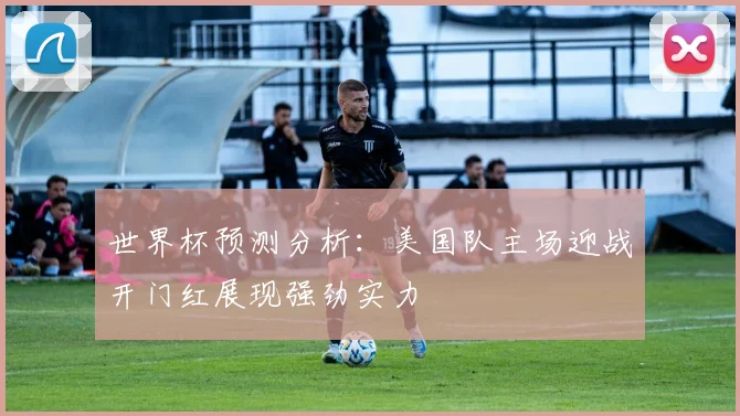 世界杯预测分析：美国队主场迎战开门红展现强劲实力